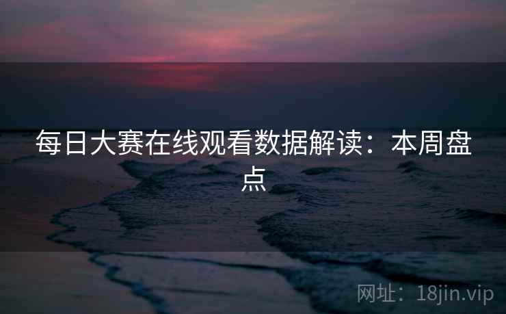 每日大赛在线观看数据解读：本周盘点