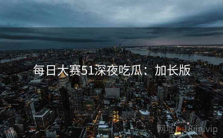 每日大赛51深夜吃瓜：加长版