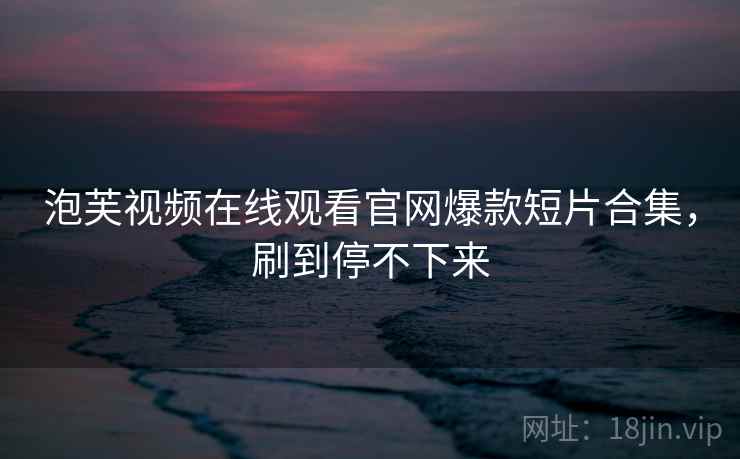 泡芙视频在线观看官网爆款短片合集，刷到停不下来