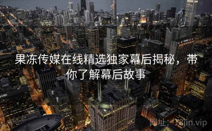 果冻传媒在线精选独家幕后揭秘，带你了解幕后故事