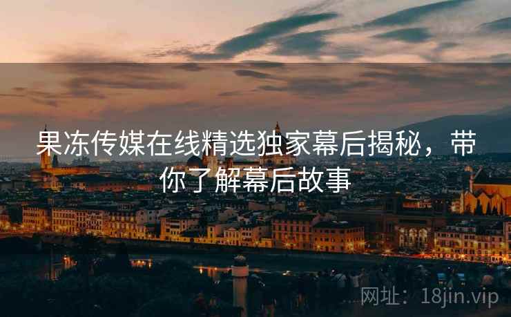果冻传媒在线精选独家幕后揭秘，带你了解幕后故事