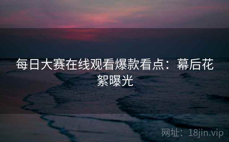 每日大赛在线观看爆款看点：幕后花絮曝光