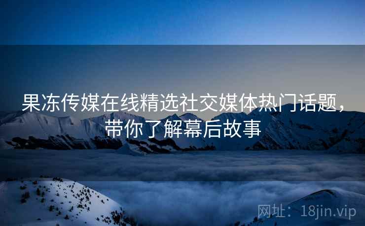 果冻传媒在线精选社交媒体热门话题，带你了解幕后故事