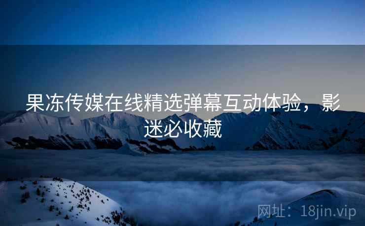 果冻传媒在线精选弹幕互动体验，影迷必收藏