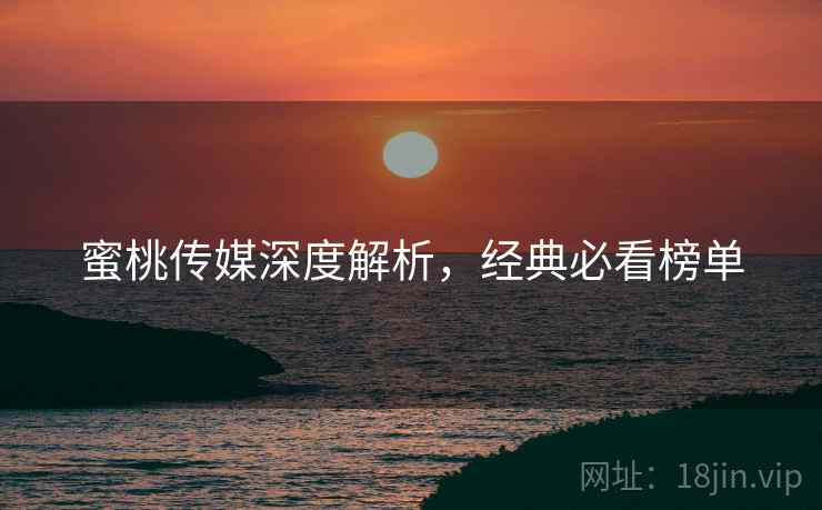 蜜桃传媒深度解析，经典必看榜单