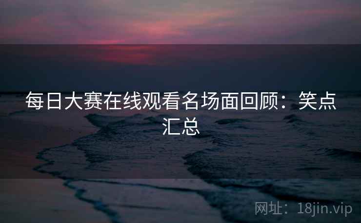 每日大赛在线观看名场面回顾：笑点汇总