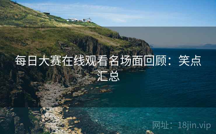 每日大赛在线观看名场面回顾：笑点汇总