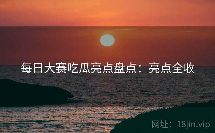 每日大赛吃瓜亮点盘点：亮点全收