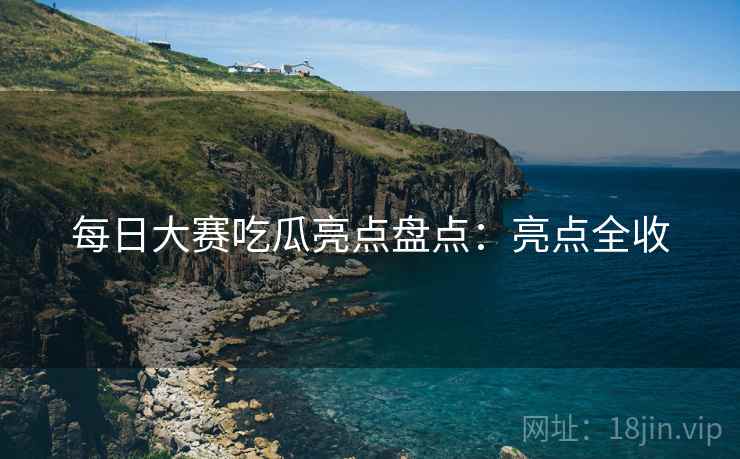 每日大赛吃瓜亮点盘点：亮点全收
