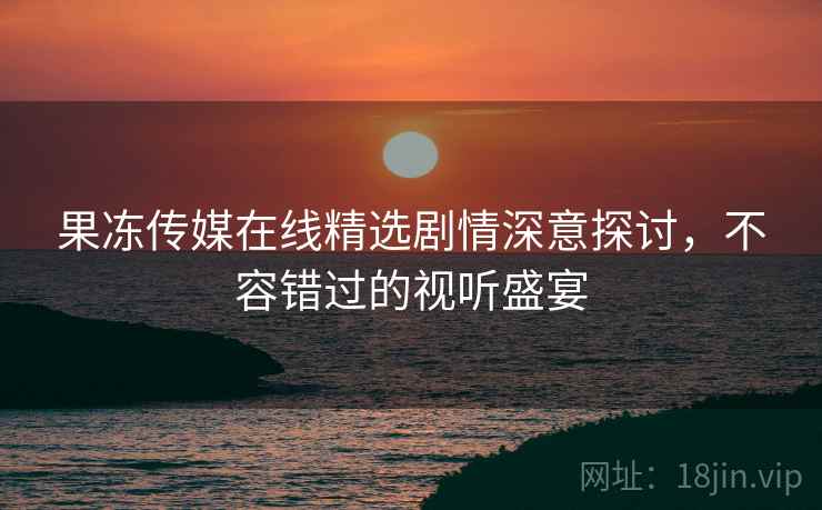 果冻传媒在线精选剧情深意探讨，不容错过的视听盛宴