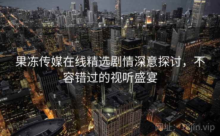 果冻传媒在线精选剧情深意探讨，不容错过的视听盛宴