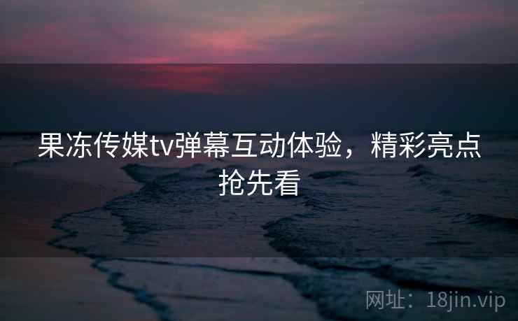 果冻传媒tv弹幕互动体验，精彩亮点抢先看