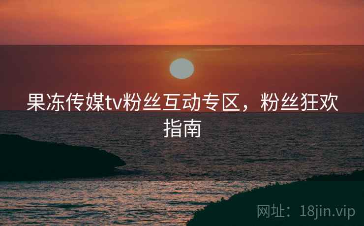 果冻传媒tv粉丝互动专区，粉丝狂欢指南
