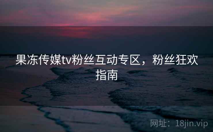 果冻传媒tv粉丝互动专区，粉丝狂欢指南
