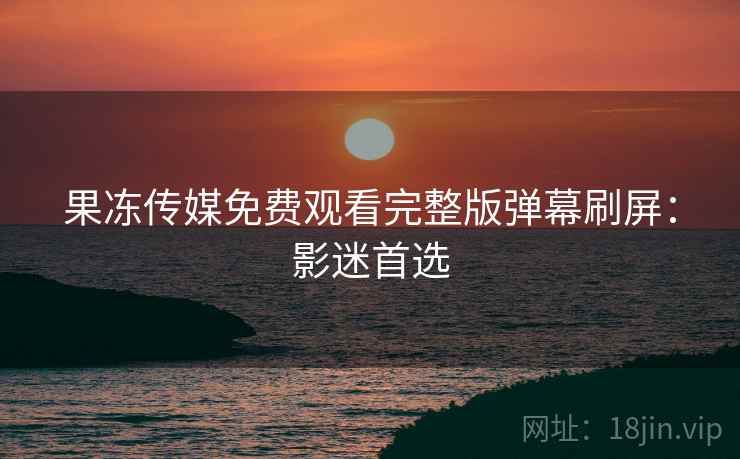果冻传媒免费观看完整版弹幕刷屏：影迷首选