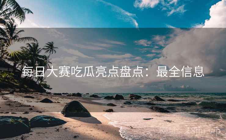 每日大赛吃瓜亮点盘点：最全信息